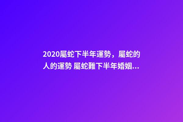 2020屬蛇下半年運勢，屬蛇的人的運勢 屬蛇難下半年婚姻運勢，屬蛇的我31歲4月初七生2020年婚姻健康怎么樣-第1張-觀點-玄機派